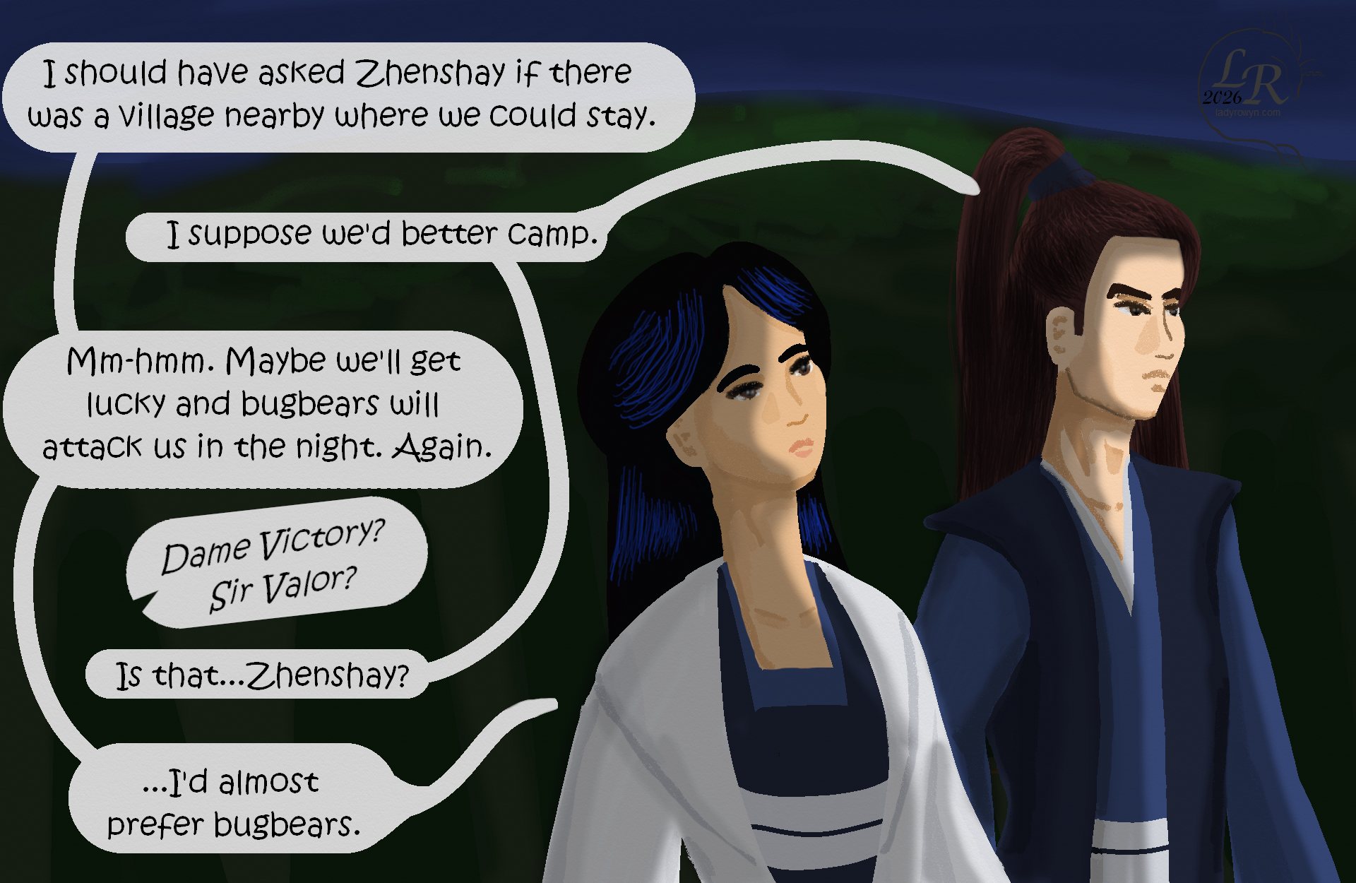 
Victory, looking up at the darkening sky: “I should’ve asked Zhenshay if there was a village nearby where we could stay.” 
Valor: “I suppose we’d better camp.” 
Victory: “Yes. Maybe we’ll get lucky and bugbears will attack us during the night. Again.” 
Off-panel: “Sir Valor? Dame Victory?” 
Valor: “Is that ... Zhenshay?” 
Victory: “I’d almost prefer bugbears.”

